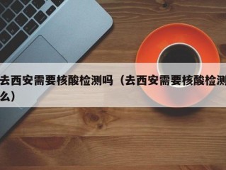 去西安需要核酸检测吗（去西安需要核酸检测么）