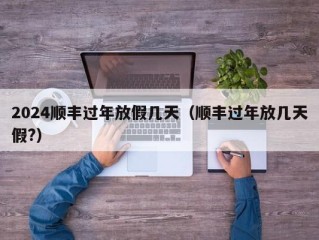 2024顺丰过年放假几天（顺丰过年放几天假?）